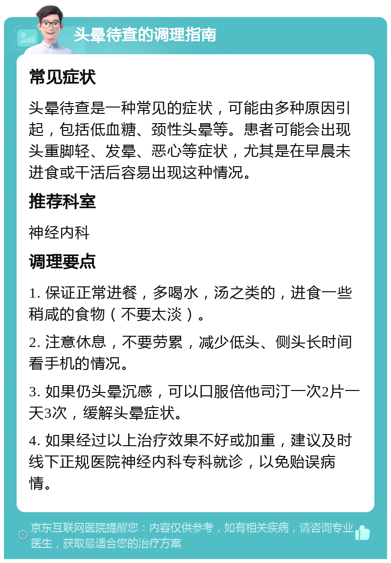 头晕待查的调理指南 常见症状 头晕待查是一种常见的症状，可能由多种原因引起，包括低血糖、颈性头晕等。患者可能会出现头重脚轻、发晕、恶心等症状，尤其是在早晨未进食或干活后容易出现这种情况。 推荐科室 神经内科 调理要点 1. 保证正常进餐，多喝水，汤之类的，进食一些稍咸的食物（不要太淡）。 2. 注意休息，不要劳累，减少低头、侧头长时间看手机的情况。 3. 如果仍头晕沉感，可以口服倍他司汀一次2片一天3次，缓解头晕症状。 4. 如果经过以上治疗效果不好或加重，建议及时线下正规医院神经内科专科就诊，以免贻误病情。