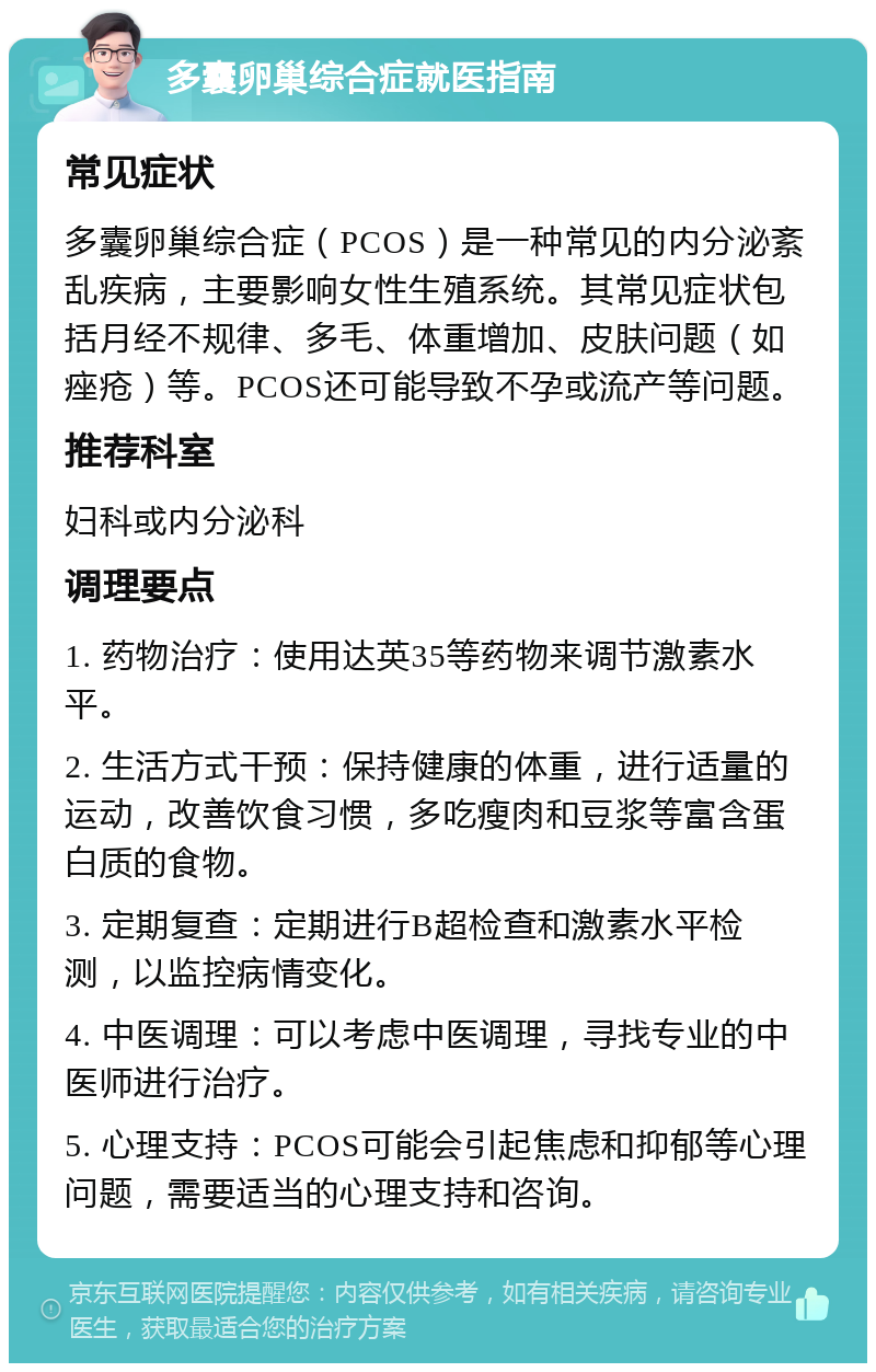 多囊卵巢综合症就医指南 常见症状 多囊卵巢综合症（PCOS）是一种常见的内分泌紊乱疾病，主要影响女性生殖系统。其常见症状包括月经不规律、多毛、体重增加、皮肤问题（如痤疮）等。PCOS还可能导致不孕或流产等问题。 推荐科室 妇科或内分泌科 调理要点 1. 药物治疗：使用达英35等药物来调节激素水平。 2. 生活方式干预：保持健康的体重，进行适量的运动，改善饮食习惯，多吃瘦肉和豆浆等富含蛋白质的食物。 3. 定期复查：定期进行B超检查和激素水平检测，以监控病情变化。 4. 中医调理：可以考虑中医调理，寻找专业的中医师进行治疗。 5. 心理支持：PCOS可能会引起焦虑和抑郁等心理问题，需要适当的心理支持和咨询。