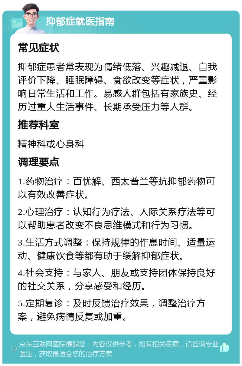 抑郁症就医指南 常见症状 抑郁症患者常表现为情绪低落、兴趣减退、自我评价下降、睡眠障碍、食欲改变等症状，严重影响日常生活和工作。易感人群包括有家族史、经历过重大生活事件、长期承受压力等人群。 推荐科室 精神科或心身科 调理要点 1.药物治疗：百忧解、西太普兰等抗抑郁药物可以有效改善症状。 2.心理治疗：认知行为疗法、人际关系疗法等可以帮助患者改变不良思维模式和行为习惯。 3.生活方式调整：保持规律的作息时间、适量运动、健康饮食等都有助于缓解抑郁症状。 4.社会支持：与家人、朋友或支持团体保持良好的社交关系，分享感受和经历。 5.定期复诊：及时反馈治疗效果，调整治疗方案，避免病情反复或加重。