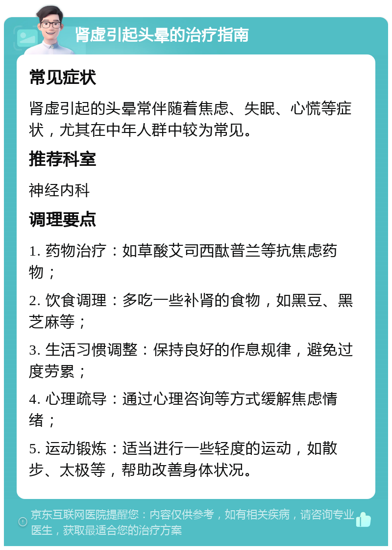 肾虚引起头晕的治疗指南 常见症状 肾虚引起的头晕常伴随着焦虑、失眠、心慌等症状，尤其在中年人群中较为常见。 推荐科室 神经内科 调理要点 1. 药物治疗：如草酸艾司西酞普兰等抗焦虑药物； 2. 饮食调理：多吃一些补肾的食物，如黑豆、黑芝麻等； 3. 生活习惯调整：保持良好的作息规律，避免过度劳累； 4. 心理疏导：通过心理咨询等方式缓解焦虑情绪； 5. 运动锻炼：适当进行一些轻度的运动，如散步、太极等，帮助改善身体状况。