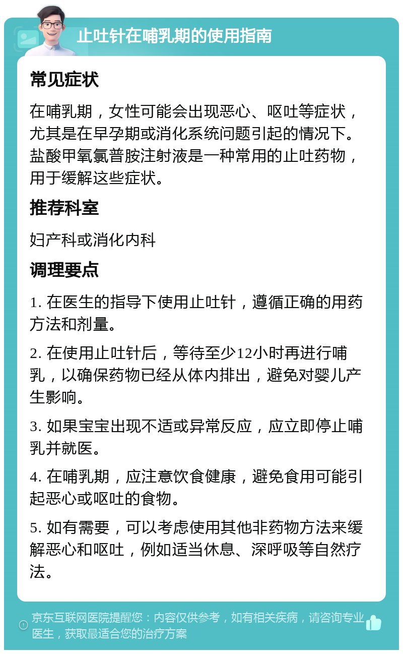 止吐针在哺乳期的使用指南 常见症状 在哺乳期，女性可能会出现恶心、呕吐等症状，尤其是在早孕期或消化系统问题引起的情况下。盐酸甲氧氯普胺注射液是一种常用的止吐药物，用于缓解这些症状。 推荐科室 妇产科或消化内科 调理要点 1. 在医生的指导下使用止吐针，遵循正确的用药方法和剂量。 2. 在使用止吐针后，等待至少12小时再进行哺乳，以确保药物已经从体内排出，避免对婴儿产生影响。 3. 如果宝宝出现不适或异常反应，应立即停止哺乳并就医。 4. 在哺乳期，应注意饮食健康，避免食用可能引起恶心或呕吐的食物。 5. 如有需要，可以考虑使用其他非药物方法来缓解恶心和呕吐，例如适当休息、深呼吸等自然疗法。