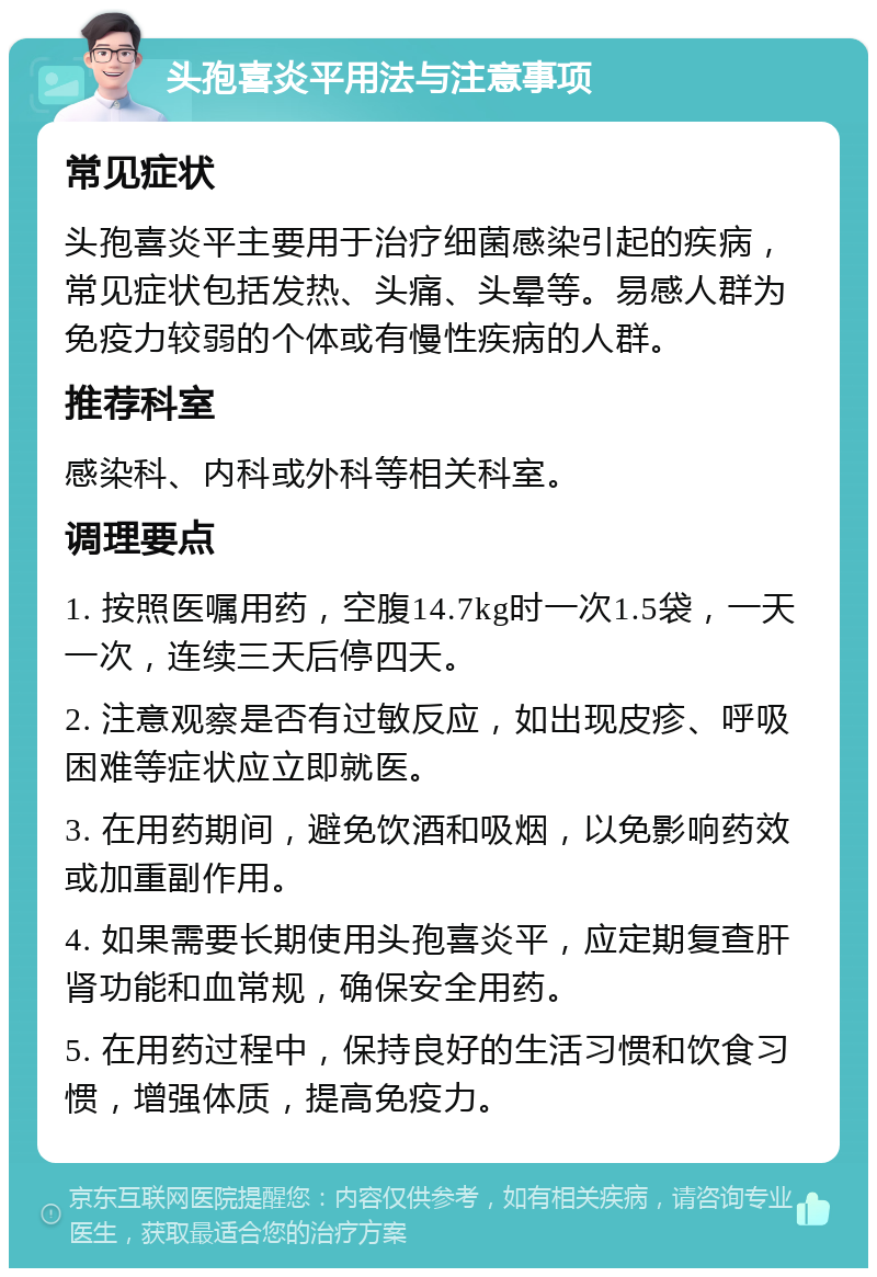 头孢喜炎平用法与注意事项 常见症状 头孢喜炎平主要用于治疗细菌感染引起的疾病，常见症状包括发热、头痛、头晕等。易感人群为免疫力较弱的个体或有慢性疾病的人群。 推荐科室 感染科、内科或外科等相关科室。 调理要点 1. 按照医嘱用药，空腹14.7kg时一次1.5袋，一天一次，连续三天后停四天。 2. 注意观察是否有过敏反应，如出现皮疹、呼吸困难等症状应立即就医。 3. 在用药期间，避免饮酒和吸烟，以免影响药效或加重副作用。 4. 如果需要长期使用头孢喜炎平，应定期复查肝肾功能和血常规，确保安全用药。 5. 在用药过程中，保持良好的生活习惯和饮食习惯，增强体质，提高免疫力。