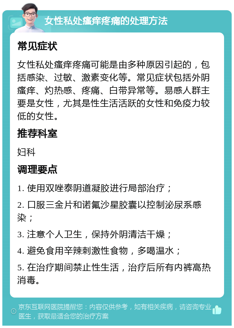 女性私处瘙痒疼痛的处理方法 常见症状 女性私处瘙痒疼痛可能是由多种原因引起的，包括感染、过敏、激素变化等。常见症状包括外阴瘙痒、灼热感、疼痛、白带异常等。易感人群主要是女性，尤其是性生活活跃的女性和免疫力较低的女性。 推荐科室 妇科 调理要点 1. 使用双唑泰阴道凝胶进行局部治疗； 2. 口服三金片和诺氟沙星胶囊以控制泌尿系感染； 3. 注意个人卫生，保持外阴清洁干燥； 4. 避免食用辛辣刺激性食物，多喝温水； 5. 在治疗期间禁止性生活，治疗后所有内裤高热消毒。