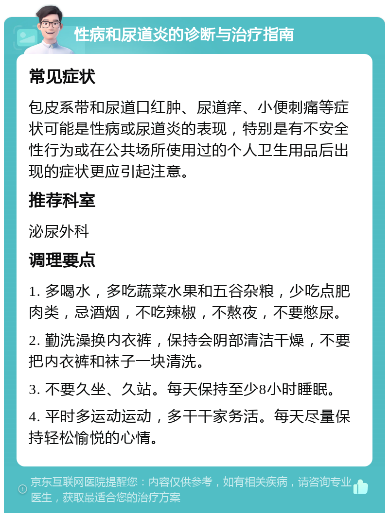 性病和尿道炎的诊断与治疗指南 常见症状 包皮系带和尿道口红肿、尿道痒、小便刺痛等症状可能是性病或尿道炎的表现，特别是有不安全性行为或在公共场所使用过的个人卫生用品后出现的症状更应引起注意。 推荐科室 泌尿外科 调理要点 1. 多喝水，多吃蔬菜水果和五谷杂粮，少吃点肥肉类，忌酒烟，不吃辣椒，不熬夜，不要憋尿。 2. 勤洗澡换内衣裤，保持会阴部清洁干燥，不要把内衣裤和袜子一块清洗。 3. 不要久坐、久站。每天保持至少8小时睡眠。 4. 平时多运动运动，多干干家务活。每天尽量保持轻松愉悦的心情。