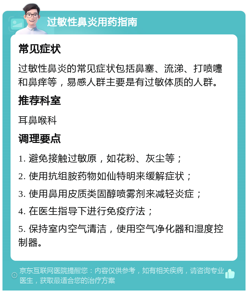 过敏性鼻炎用药指南 常见症状 过敏性鼻炎的常见症状包括鼻塞、流涕、打喷嚏和鼻痒等，易感人群主要是有过敏体质的人群。 推荐科室 耳鼻喉科 调理要点 1. 避免接触过敏原，如花粉、灰尘等； 2. 使用抗组胺药物如仙特明来缓解症状； 3. 使用鼻用皮质类固醇喷雾剂来减轻炎症； 4. 在医生指导下进行免疫疗法； 5. 保持室内空气清洁，使用空气净化器和湿度控制器。