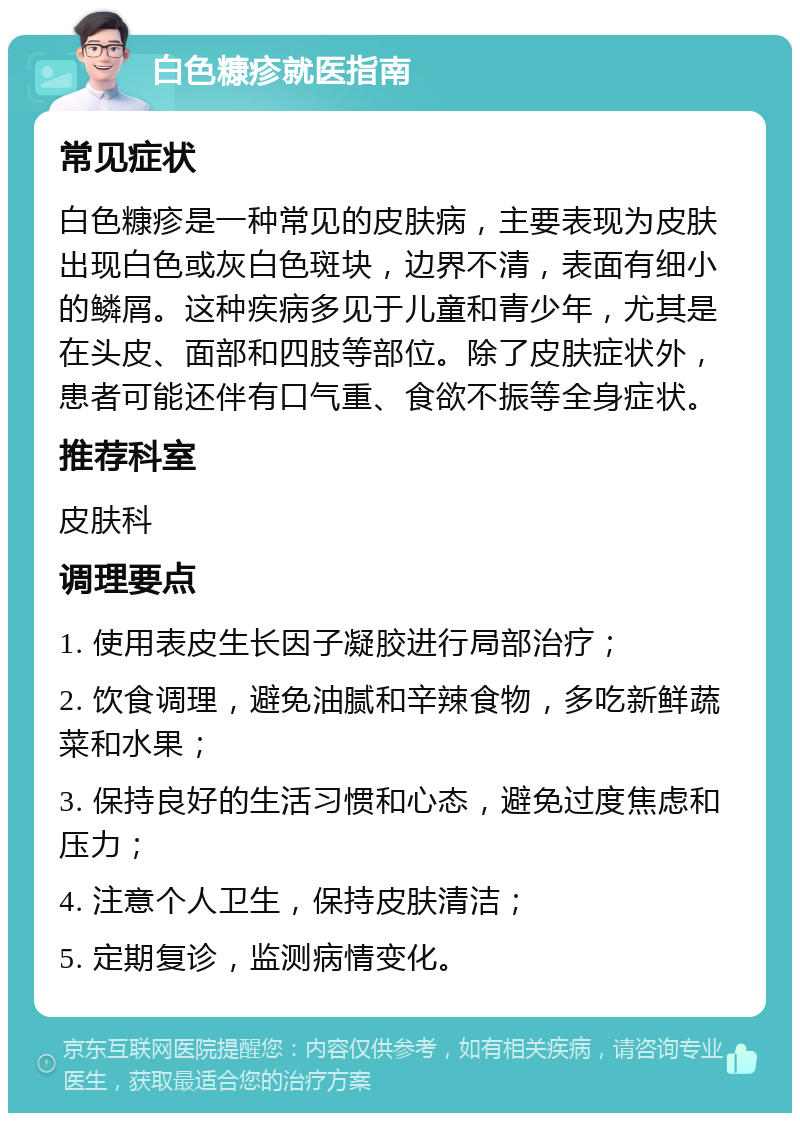 白色糠疹就医指南 常见症状 白色糠疹是一种常见的皮肤病，主要表现为皮肤出现白色或灰白色斑块，边界不清，表面有细小的鳞屑。这种疾病多见于儿童和青少年，尤其是在头皮、面部和四肢等部位。除了皮肤症状外，患者可能还伴有口气重、食欲不振等全身症状。 推荐科室 皮肤科 调理要点 1. 使用表皮生长因子凝胶进行局部治疗； 2. 饮食调理，避免油腻和辛辣食物，多吃新鲜蔬菜和水果； 3. 保持良好的生活习惯和心态，避免过度焦虑和压力； 4. 注意个人卫生，保持皮肤清洁； 5. 定期复诊，监测病情变化。