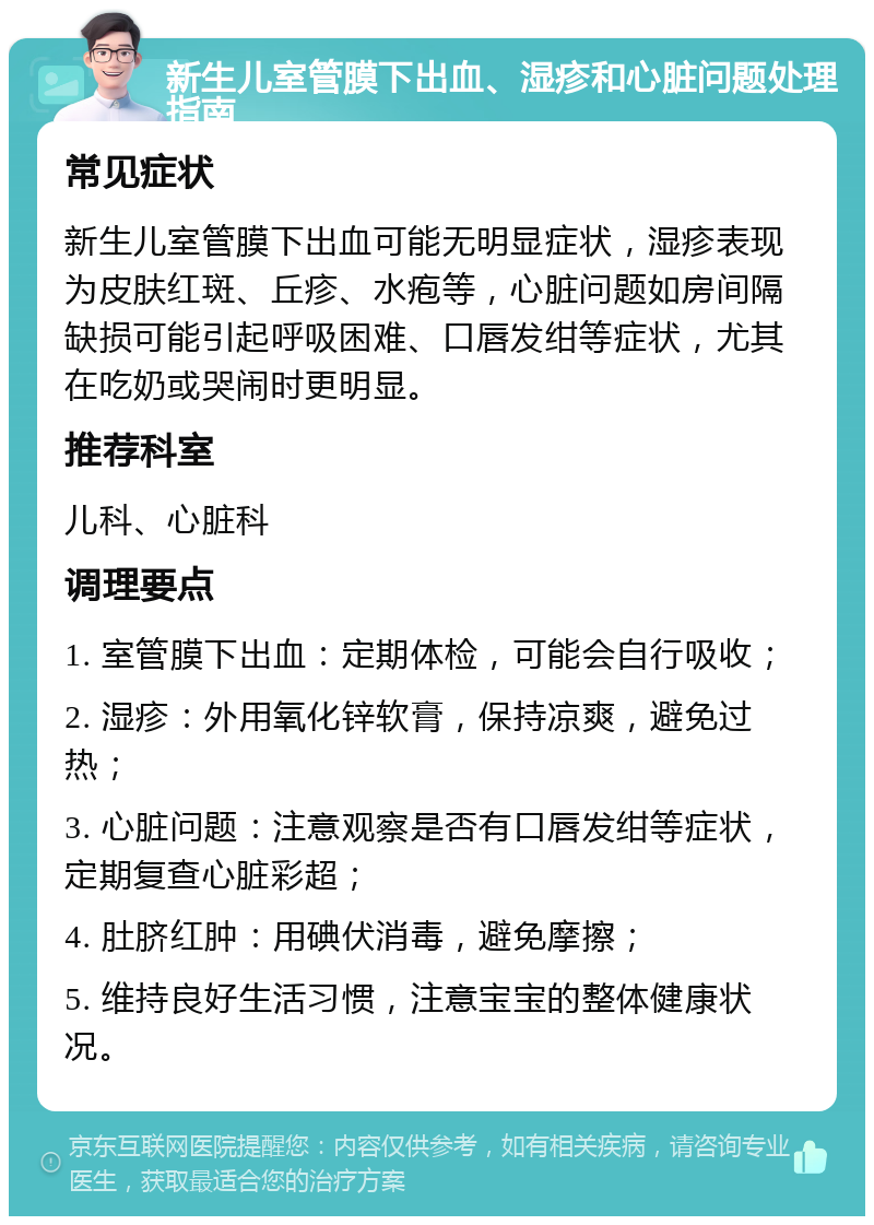 新生儿室管膜下出血、湿疹和心脏问题处理指南 常见症状 新生儿室管膜下出血可能无明显症状，湿疹表现为皮肤红斑、丘疹、水疱等，心脏问题如房间隔缺损可能引起呼吸困难、口唇发绀等症状，尤其在吃奶或哭闹时更明显。 推荐科室 儿科、心脏科 调理要点 1. 室管膜下出血：定期体检，可能会自行吸收； 2. 湿疹：外用氧化锌软膏，保持凉爽，避免过热； 3. 心脏问题：注意观察是否有口唇发绀等症状，定期复查心脏彩超； 4. 肚脐红肿：用碘伏消毒，避免摩擦； 5. 维持良好生活习惯，注意宝宝的整体健康状况。