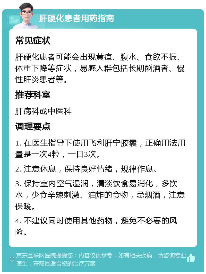 肝硬化患者用药指南 常见症状 肝硬化患者可能会出现黄疸、腹水、食欲不振、体重下降等症状，易感人群包括长期酗酒者、慢性肝炎患者等。 推荐科室 肝病科或中医科 调理要点 1. 在医生指导下使用飞利肝宁胶囊，正确用法用量是一次4粒，一日3次。 2. 注意休息，保持良好情绪，规律作息。 3. 保持室内空气湿润，清淡饮食易消化，多饮水，少食辛辣刺激、油炸的食物，忌烟酒，注意保暖。 4. 不建议同时使用其他药物，避免不必要的风险。