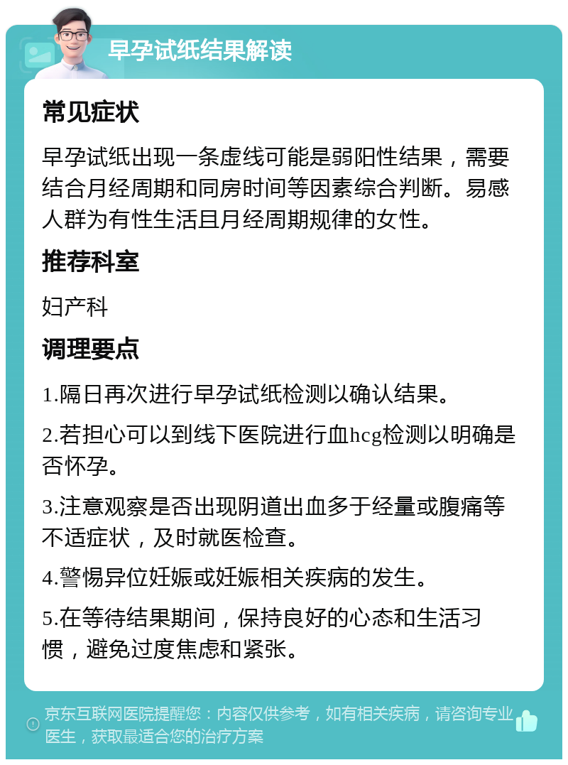 早孕试纸结果解读 常见症状 早孕试纸出现一条虚线可能是弱阳性结果，需要结合月经周期和同房时间等因素综合判断。易感人群为有性生活且月经周期规律的女性。 推荐科室 妇产科 调理要点 1.隔日再次进行早孕试纸检测以确认结果。 2.若担心可以到线下医院进行血hcg检测以明确是否怀孕。 3.注意观察是否出现阴道出血多于经量或腹痛等不适症状，及时就医检查。 4.警惕异位妊娠或妊娠相关疾病的发生。 5.在等待结果期间，保持良好的心态和生活习惯，避免过度焦虑和紧张。