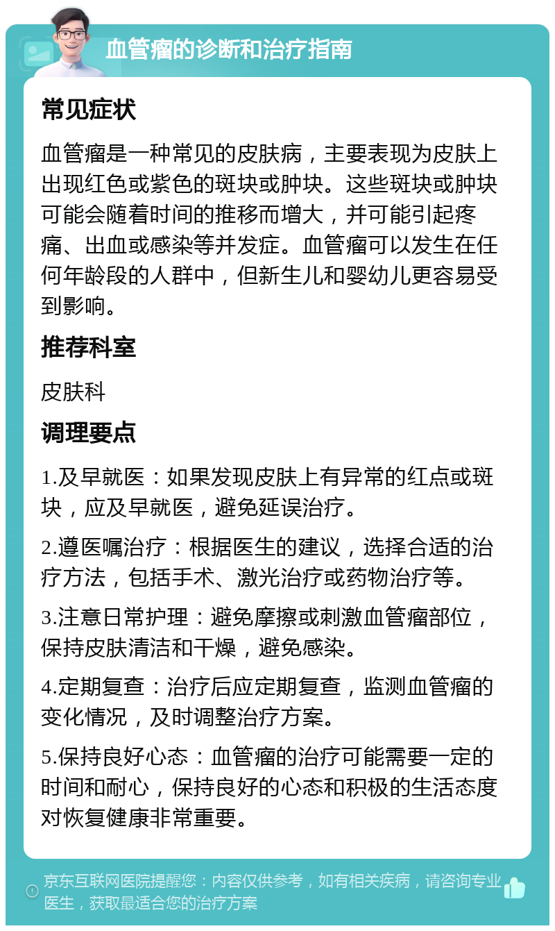 血管瘤的诊断和治疗指南 常见症状 血管瘤是一种常见的皮肤病，主要表现为皮肤上出现红色或紫色的斑块或肿块。这些斑块或肿块可能会随着时间的推移而增大，并可能引起疼痛、出血或感染等并发症。血管瘤可以发生在任何年龄段的人群中，但新生儿和婴幼儿更容易受到影响。 推荐科室 皮肤科 调理要点 1.及早就医：如果发现皮肤上有异常的红点或斑块，应及早就医，避免延误治疗。 2.遵医嘱治疗：根据医生的建议，选择合适的治疗方法，包括手术、激光治疗或药物治疗等。 3.注意日常护理：避免摩擦或刺激血管瘤部位，保持皮肤清洁和干燥，避免感染。 4.定期复查：治疗后应定期复查，监测血管瘤的变化情况，及时调整治疗方案。 5.保持良好心态：血管瘤的治疗可能需要一定的时间和耐心，保持良好的心态和积极的生活态度对恢复健康非常重要。