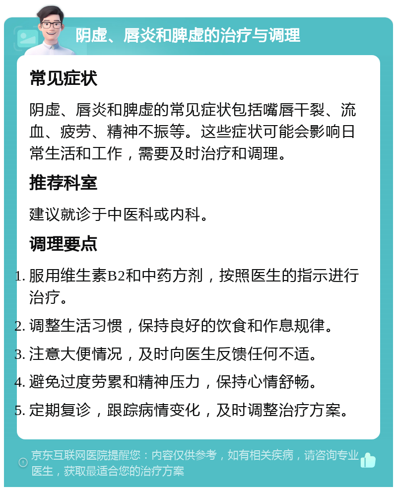 阴虚、唇炎和脾虚的治疗与调理 常见症状 阴虚、唇炎和脾虚的常见症状包括嘴唇干裂、流血、疲劳、精神不振等。这些症状可能会影响日常生活和工作，需要及时治疗和调理。 推荐科室 建议就诊于中医科或内科。 调理要点 服用维生素B2和中药方剂，按照医生的指示进行治疗。 调整生活习惯，保持良好的饮食和作息规律。 注意大便情况，及时向医生反馈任何不适。 避免过度劳累和精神压力，保持心情舒畅。 定期复诊，跟踪病情变化，及时调整治疗方案。