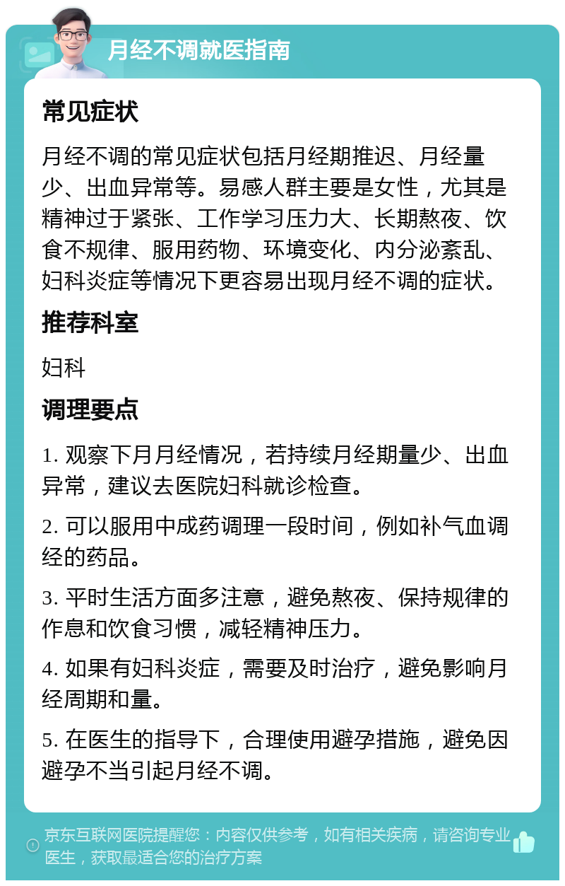 月经不调就医指南 常见症状 月经不调的常见症状包括月经期推迟、月经量少、出血异常等。易感人群主要是女性，尤其是精神过于紧张、工作学习压力大、长期熬夜、饮食不规律、服用药物、环境变化、内分泌紊乱、妇科炎症等情况下更容易出现月经不调的症状。 推荐科室 妇科 调理要点 1. 观察下月月经情况，若持续月经期量少、出血异常，建议去医院妇科就诊检查。 2. 可以服用中成药调理一段时间，例如补气血调经的药品。 3. 平时生活方面多注意，避免熬夜、保持规律的作息和饮食习惯，减轻精神压力。 4. 如果有妇科炎症，需要及时治疗，避免影响月经周期和量。 5. 在医生的指导下，合理使用避孕措施，避免因避孕不当引起月经不调。