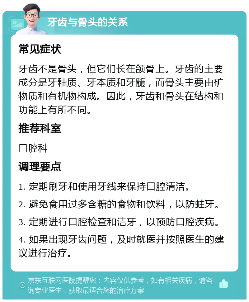 牙齿与骨头的关系 常见症状 牙齿不是骨头，但它们长在颌骨上。牙齿的主要成分是牙釉质、牙本质和牙髓，而骨头主要由矿物质和有机物构成。因此，牙齿和骨头在结构和功能上有所不同。 推荐科室 口腔科 调理要点 1. 定期刷牙和使用牙线来保持口腔清洁。 2. 避免食用过多含糖的食物和饮料，以防蛀牙。 3. 定期进行口腔检查和洁牙，以预防口腔疾病。 4. 如果出现牙齿问题，及时就医并按照医生的建议进行治疗。