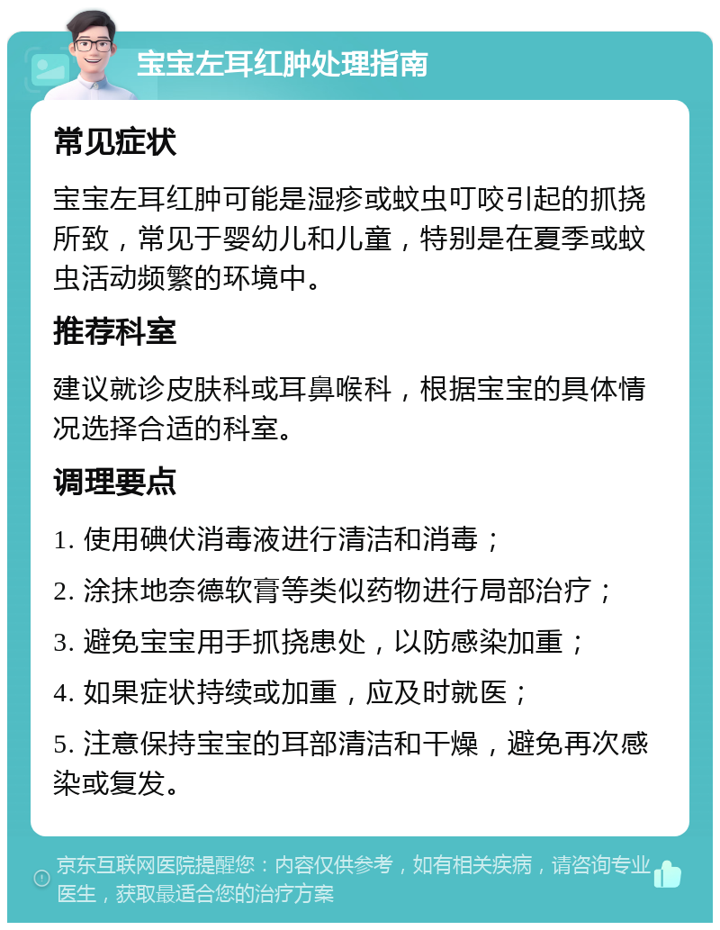 宝宝左耳红肿处理指南 常见症状 宝宝左耳红肿可能是湿疹或蚊虫叮咬引起的抓挠所致，常见于婴幼儿和儿童，特别是在夏季或蚊虫活动频繁的环境中。 推荐科室 建议就诊皮肤科或耳鼻喉科，根据宝宝的具体情况选择合适的科室。 调理要点 1. 使用碘伏消毒液进行清洁和消毒； 2. 涂抹地奈德软膏等类似药物进行局部治疗； 3. 避免宝宝用手抓挠患处，以防感染加重； 4. 如果症状持续或加重，应及时就医； 5. 注意保持宝宝的耳部清洁和干燥，避免再次感染或复发。