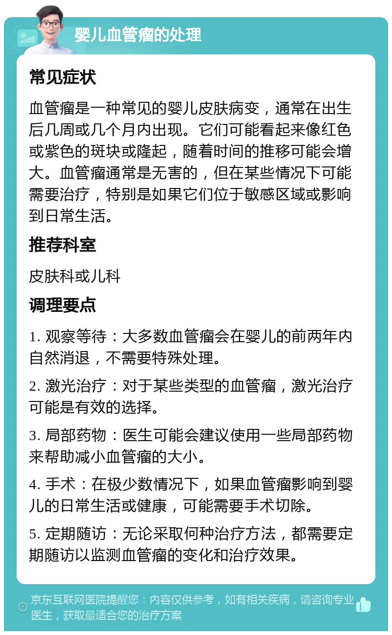 婴儿血管瘤的处理 常见症状 血管瘤是一种常见的婴儿皮肤病变，通常在出生后几周或几个月内出现。它们可能看起来像红色或紫色的斑块或隆起，随着时间的推移可能会增大。血管瘤通常是无害的，但在某些情况下可能需要治疗，特别是如果它们位于敏感区域或影响到日常生活。 推荐科室 皮肤科或儿科 调理要点 1. 观察等待：大多数血管瘤会在婴儿的前两年内自然消退，不需要特殊处理。 2. 激光治疗：对于某些类型的血管瘤，激光治疗可能是有效的选择。 3. 局部药物：医生可能会建议使用一些局部药物来帮助减小血管瘤的大小。 4. 手术：在极少数情况下，如果血管瘤影响到婴儿的日常生活或健康，可能需要手术切除。 5. 定期随访：无论采取何种治疗方法，都需要定期随访以监测血管瘤的变化和治疗效果。