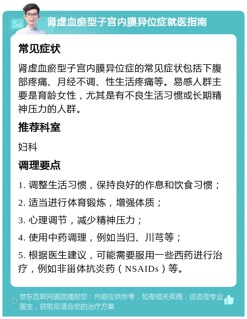 肾虚血瘀型子宫内膜异位症就医指南 常见症状 肾虚血瘀型子宫内膜异位症的常见症状包括下腹部疼痛、月经不调、性生活疼痛等。易感人群主要是育龄女性，尤其是有不良生活习惯或长期精神压力的人群。 推荐科室 妇科 调理要点 1. 调整生活习惯，保持良好的作息和饮食习惯； 2. 适当进行体育锻炼，增强体质； 3. 心理调节，减少精神压力； 4. 使用中药调理，例如当归、川芎等； 5. 根据医生建议，可能需要服用一些西药进行治疗，例如非甾体抗炎药（NSAIDs）等。