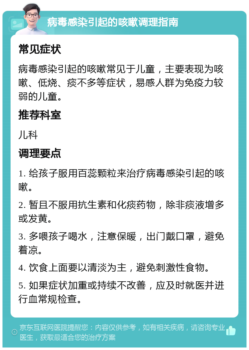 病毒感染引起的咳嗽调理指南 常见症状 病毒感染引起的咳嗽常见于儿童，主要表现为咳嗽、低烧、痰不多等症状，易感人群为免疫力较弱的儿童。 推荐科室 儿科 调理要点 1. 给孩子服用百蕊颗粒来治疗病毒感染引起的咳嗽。 2. 暂且不服用抗生素和化痰药物，除非痰液增多或发黄。 3. 多喂孩子喝水，注意保暖，出门戴口罩，避免着凉。 4. 饮食上面要以清淡为主，避免刺激性食物。 5. 如果症状加重或持续不改善，应及时就医并进行血常规检查。