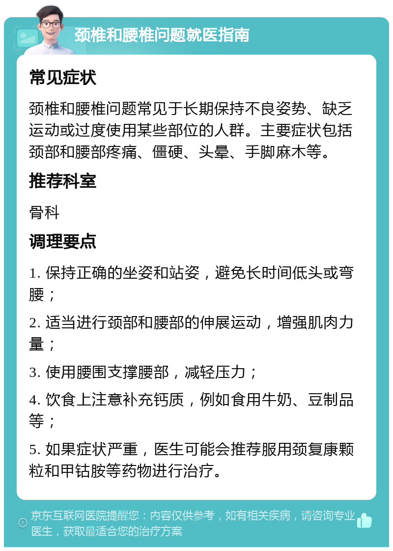 颈椎和腰椎问题就医指南 常见症状 颈椎和腰椎问题常见于长期保持不良姿势、缺乏运动或过度使用某些部位的人群。主要症状包括颈部和腰部疼痛、僵硬、头晕、手脚麻木等。 推荐科室 骨科 调理要点 1. 保持正确的坐姿和站姿，避免长时间低头或弯腰； 2. 适当进行颈部和腰部的伸展运动，增强肌肉力量； 3. 使用腰围支撑腰部，减轻压力； 4. 饮食上注意补充钙质，例如食用牛奶、豆制品等； 5. 如果症状严重，医生可能会推荐服用颈复康颗粒和甲钴胺等药物进行治疗。