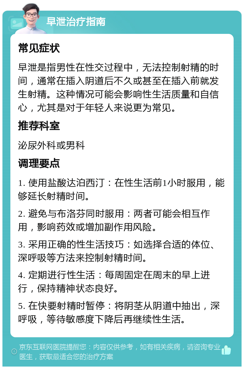 早泄治疗指南 常见症状 早泄是指男性在性交过程中，无法控制射精的时间，通常在插入阴道后不久或甚至在插入前就发生射精。这种情况可能会影响性生活质量和自信心，尤其是对于年轻人来说更为常见。 推荐科室 泌尿外科或男科 调理要点 1. 使用盐酸达泊西汀：在性生活前1小时服用，能够延长射精时间。 2. 避免与布洛芬同时服用：两者可能会相互作用，影响药效或增加副作用风险。 3. 采用正确的性生活技巧：如选择合适的体位、深呼吸等方法来控制射精时间。 4. 定期进行性生活：每周固定在周末的早上进行，保持精神状态良好。 5. 在快要射精时暂停：将阴茎从阴道中抽出，深呼吸，等待敏感度下降后再继续性生活。