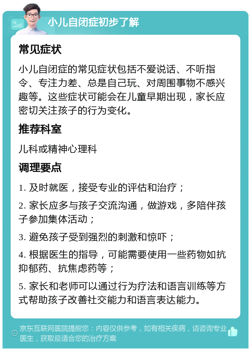 小儿自闭症初步了解 常见症状 小儿自闭症的常见症状包括不爱说话、不听指令、专注力差、总是自己玩、对周围事物不感兴趣等。这些症状可能会在儿童早期出现，家长应密切关注孩子的行为变化。 推荐科室 儿科或精神心理科 调理要点 1. 及时就医，接受专业的评估和治疗； 2. 家长应多与孩子交流沟通，做游戏，多陪伴孩子参加集体活动； 3. 避免孩子受到强烈的刺激和惊吓； 4. 根据医生的指导，可能需要使用一些药物如抗抑郁药、抗焦虑药等； 5. 家长和老师可以通过行为疗法和语言训练等方式帮助孩子改善社交能力和语言表达能力。