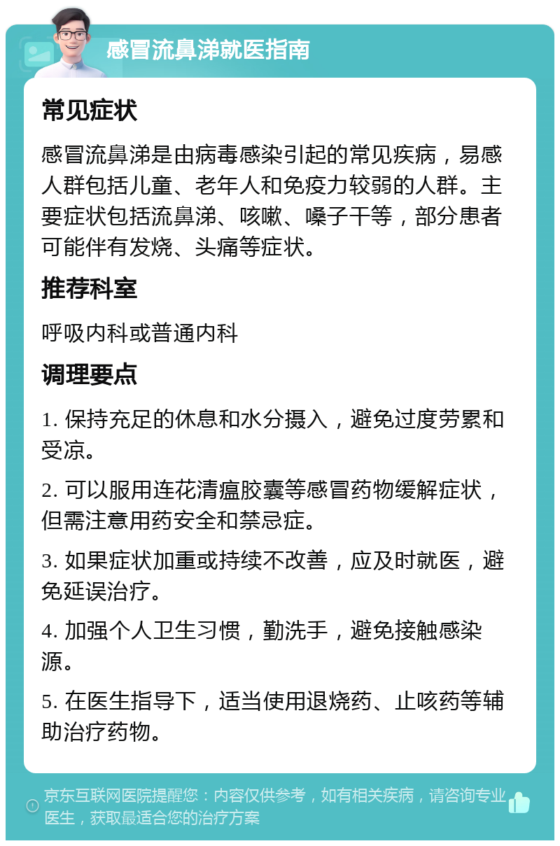 感冒流鼻涕就医指南 常见症状 感冒流鼻涕是由病毒感染引起的常见疾病，易感人群包括儿童、老年人和免疫力较弱的人群。主要症状包括流鼻涕、咳嗽、嗓子干等，部分患者可能伴有发烧、头痛等症状。 推荐科室 呼吸内科或普通内科 调理要点 1. 保持充足的休息和水分摄入，避免过度劳累和受凉。 2. 可以服用连花清瘟胶囊等感冒药物缓解症状，但需注意用药安全和禁忌症。 3. 如果症状加重或持续不改善，应及时就医，避免延误治疗。 4. 加强个人卫生习惯，勤洗手，避免接触感染源。 5. 在医生指导下，适当使用退烧药、止咳药等辅助治疗药物。