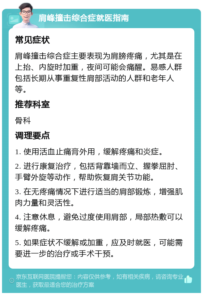 肩峰撞击综合症就医指南 常见症状 肩峰撞击综合症主要表现为肩膀疼痛，尤其是在上抬、内旋时加重，夜间可能会痛醒。易感人群包括长期从事重复性肩部活动的人群和老年人等。 推荐科室 骨科 调理要点 1. 使用活血止痛膏外用，缓解疼痛和炎症。 2. 进行康复治疗，包括背靠墙而立、握拳屈肘、手臂外旋等动作，帮助恢复肩关节功能。 3. 在无疼痛情况下进行适当的肩部锻炼，增强肌肉力量和灵活性。 4. 注意休息，避免过度使用肩部，局部热敷可以缓解疼痛。 5. 如果症状不缓解或加重，应及时就医，可能需要进一步的治疗或手术干预。