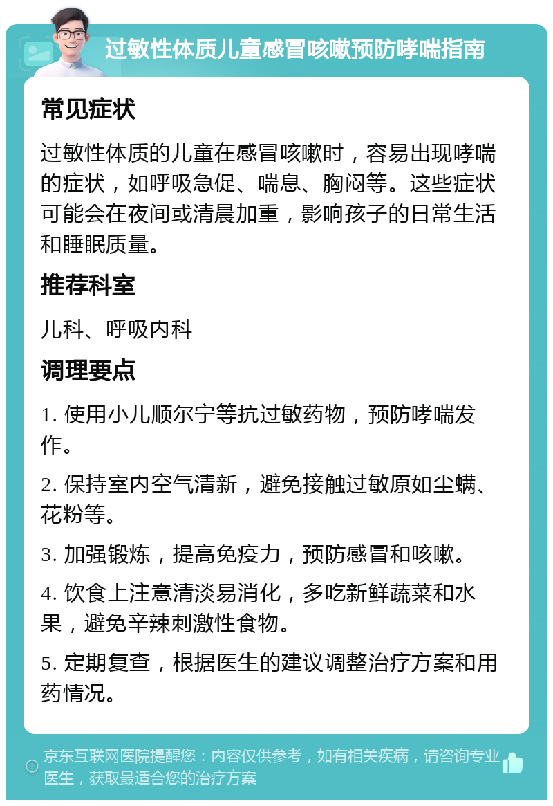 过敏性体质儿童感冒咳嗽预防哮喘指南 常见症状 过敏性体质的儿童在感冒咳嗽时，容易出现哮喘的症状，如呼吸急促、喘息、胸闷等。这些症状可能会在夜间或清晨加重，影响孩子的日常生活和睡眠质量。 推荐科室 儿科、呼吸内科 调理要点 1. 使用小儿顺尔宁等抗过敏药物，预防哮喘发作。 2. 保持室内空气清新，避免接触过敏原如尘螨、花粉等。 3. 加强锻炼，提高免疫力，预防感冒和咳嗽。 4. 饮食上注意清淡易消化，多吃新鲜蔬菜和水果，避免辛辣刺激性食物。 5. 定期复查，根据医生的建议调整治疗方案和用药情况。