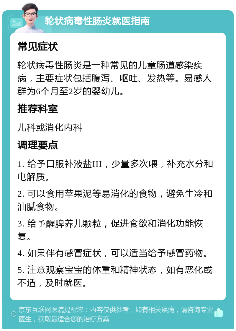 轮状病毒性肠炎就医指南 常见症状 轮状病毒性肠炎是一种常见的儿童肠道感染疾病，主要症状包括腹泻、呕吐、发热等。易感人群为6个月至2岁的婴幼儿。 推荐科室 儿科或消化内科 调理要点 1. 给予口服补液盐III，少量多次喂，补充水分和电解质。 2. 可以食用苹果泥等易消化的食物，避免生冷和油腻食物。 3. 给予醒脾养儿颗粒，促进食欲和消化功能恢复。 4. 如果伴有感冒症状，可以适当给予感冒药物。 5. 注意观察宝宝的体重和精神状态，如有恶化或不适，及时就医。