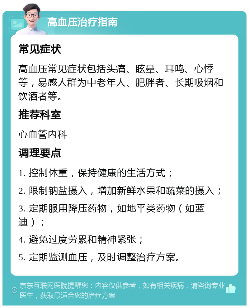 高血压治疗指南 常见症状 高血压常见症状包括头痛、眩晕、耳鸣、心悸等，易感人群为中老年人、肥胖者、长期吸烟和饮酒者等。 推荐科室 心血管内科 调理要点 1. 控制体重，保持健康的生活方式； 2. 限制钠盐摄入，增加新鲜水果和蔬菜的摄入； 3. 定期服用降压药物，如地平类药物（如蓝迪）； 4. 避免过度劳累和精神紧张； 5. 定期监测血压，及时调整治疗方案。