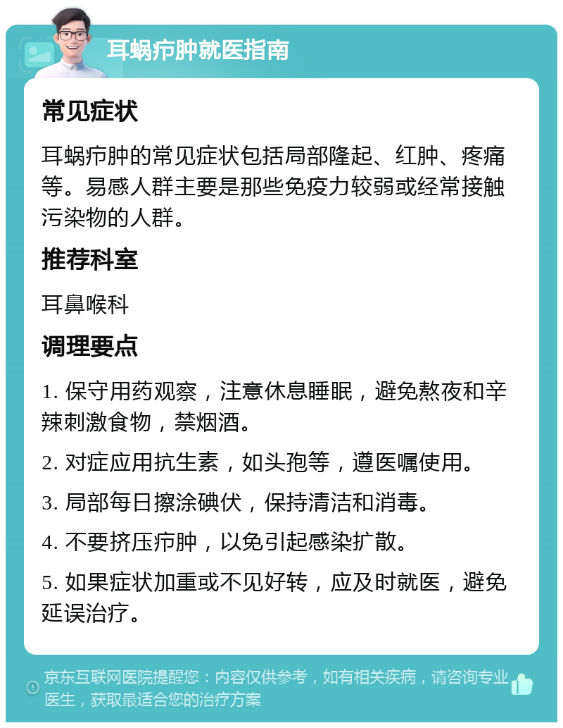 耳蜗疖肿就医指南 常见症状 耳蜗疖肿的常见症状包括局部隆起、红肿、疼痛等。易感人群主要是那些免疫力较弱或经常接触污染物的人群。 推荐科室 耳鼻喉科 调理要点 1. 保守用药观察，注意休息睡眠，避免熬夜和辛辣刺激食物，禁烟酒。 2. 对症应用抗生素，如头孢等，遵医嘱使用。 3. 局部每日擦涂碘伏，保持清洁和消毒。 4. 不要挤压疖肿，以免引起感染扩散。 5. 如果症状加重或不见好转，应及时就医，避免延误治疗。