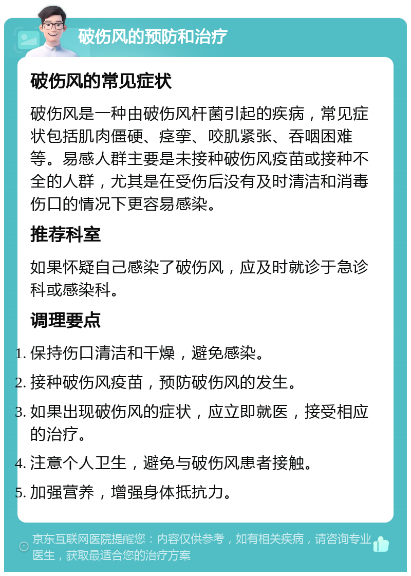 破伤风的预防和治疗 破伤风的常见症状 破伤风是一种由破伤风杆菌引起的疾病，常见症状包括肌肉僵硬、痉挛、咬肌紧张、吞咽困难等。易感人群主要是未接种破伤风疫苗或接种不全的人群，尤其是在受伤后没有及时清洁和消毒伤口的情况下更容易感染。 推荐科室 如果怀疑自己感染了破伤风，应及时就诊于急诊科或感染科。 调理要点 保持伤口清洁和干燥，避免感染。 接种破伤风疫苗，预防破伤风的发生。 如果出现破伤风的症状，应立即就医，接受相应的治疗。 注意个人卫生，避免与破伤风患者接触。 加强营养，增强身体抵抗力。