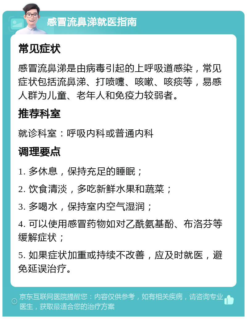 感冒流鼻涕就医指南 常见症状 感冒流鼻涕是由病毒引起的上呼吸道感染，常见症状包括流鼻涕、打喷嚏、咳嗽、咳痰等，易感人群为儿童、老年人和免疫力较弱者。 推荐科室 就诊科室：呼吸内科或普通内科 调理要点 1. 多休息，保持充足的睡眠； 2. 饮食清淡，多吃新鲜水果和蔬菜； 3. 多喝水，保持室内空气湿润； 4. 可以使用感冒药物如对乙酰氨基酚、布洛芬等缓解症状； 5. 如果症状加重或持续不改善，应及时就医，避免延误治疗。