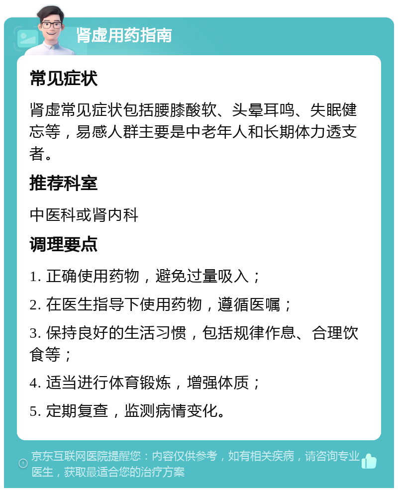 肾虚用药指南 常见症状 肾虚常见症状包括腰膝酸软、头晕耳鸣、失眠健忘等，易感人群主要是中老年人和长期体力透支者。 推荐科室 中医科或肾内科 调理要点 1. 正确使用药物，避免过量吸入； 2. 在医生指导下使用药物，遵循医嘱； 3. 保持良好的生活习惯，包括规律作息、合理饮食等； 4. 适当进行体育锻炼，增强体质； 5. 定期复查，监测病情变化。