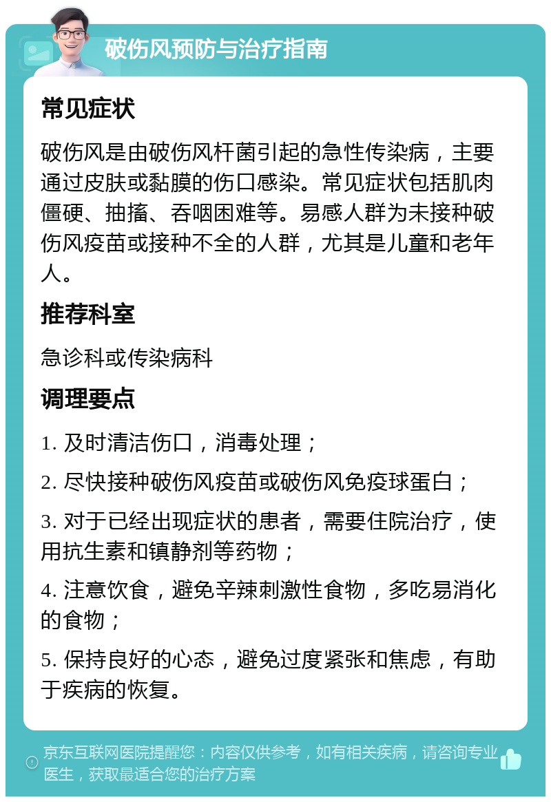 破伤风预防与治疗指南 常见症状 破伤风是由破伤风杆菌引起的急性传染病，主要通过皮肤或黏膜的伤口感染。常见症状包括肌肉僵硬、抽搐、吞咽困难等。易感人群为未接种破伤风疫苗或接种不全的人群，尤其是儿童和老年人。 推荐科室 急诊科或传染病科 调理要点 1. 及时清洁伤口，消毒处理； 2. 尽快接种破伤风疫苗或破伤风免疫球蛋白； 3. 对于已经出现症状的患者，需要住院治疗，使用抗生素和镇静剂等药物； 4. 注意饮食，避免辛辣刺激性食物，多吃易消化的食物； 5. 保持良好的心态，避免过度紧张和焦虑，有助于疾病的恢复。