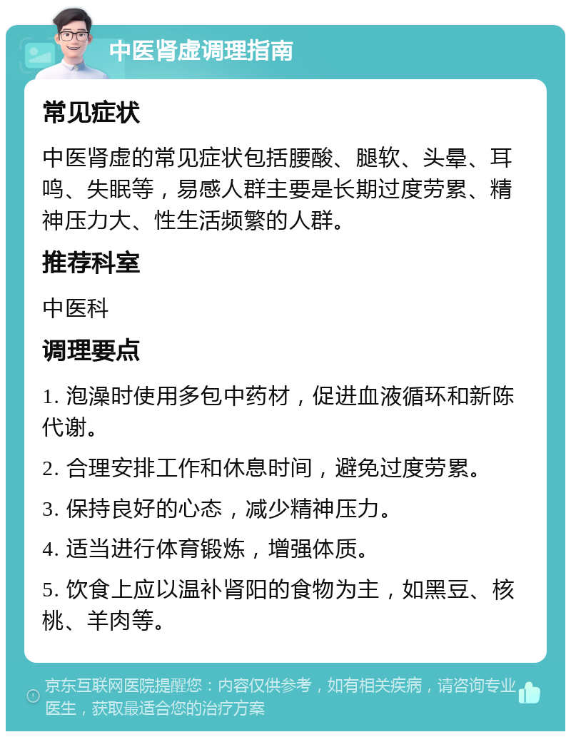 中医肾虚调理指南 常见症状 中医肾虚的常见症状包括腰酸、腿软、头晕、耳鸣、失眠等，易感人群主要是长期过度劳累、精神压力大、性生活频繁的人群。 推荐科室 中医科 调理要点 1. 泡澡时使用多包中药材，促进血液循环和新陈代谢。 2. 合理安排工作和休息时间，避免过度劳累。 3. 保持良好的心态，减少精神压力。 4. 适当进行体育锻炼，增强体质。 5. 饮食上应以温补肾阳的食物为主，如黑豆、核桃、羊肉等。