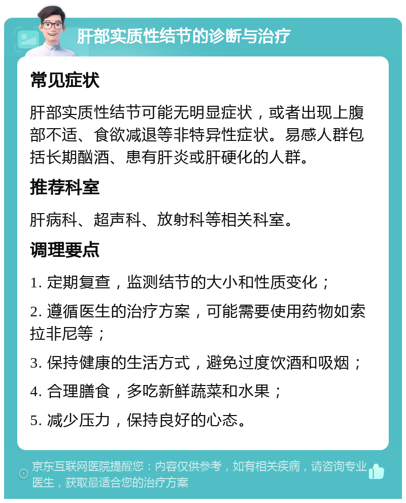 肝部实质性结节的诊断与治疗 常见症状 肝部实质性结节可能无明显症状，或者出现上腹部不适、食欲减退等非特异性症状。易感人群包括长期酗酒、患有肝炎或肝硬化的人群。 推荐科室 肝病科、超声科、放射科等相关科室。 调理要点 1. 定期复查，监测结节的大小和性质变化； 2. 遵循医生的治疗方案，可能需要使用药物如索拉非尼等； 3. 保持健康的生活方式，避免过度饮酒和吸烟； 4. 合理膳食，多吃新鲜蔬菜和水果； 5. 减少压力，保持良好的心态。