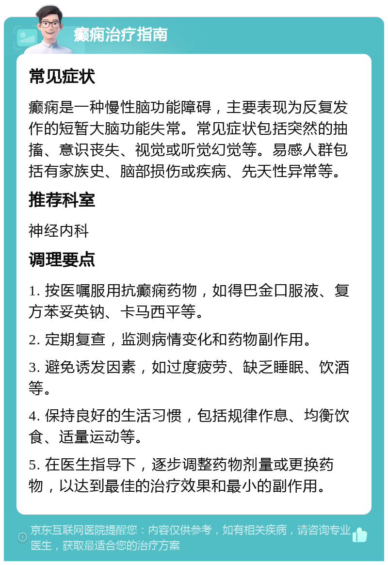 癫痫治疗指南 常见症状 癫痫是一种慢性脑功能障碍，主要表现为反复发作的短暂大脑功能失常。常见症状包括突然的抽搐、意识丧失、视觉或听觉幻觉等。易感人群包括有家族史、脑部损伤或疾病、先天性异常等。 推荐科室 神经内科 调理要点 1. 按医嘱服用抗癫痫药物，如得巴金口服液、复方苯妥英钠、卡马西平等。 2. 定期复查，监测病情变化和药物副作用。 3. 避免诱发因素，如过度疲劳、缺乏睡眠、饮酒等。 4. 保持良好的生活习惯，包括规律作息、均衡饮食、适量运动等。 5. 在医生指导下，逐步调整药物剂量或更换药物，以达到最佳的治疗效果和最小的副作用。