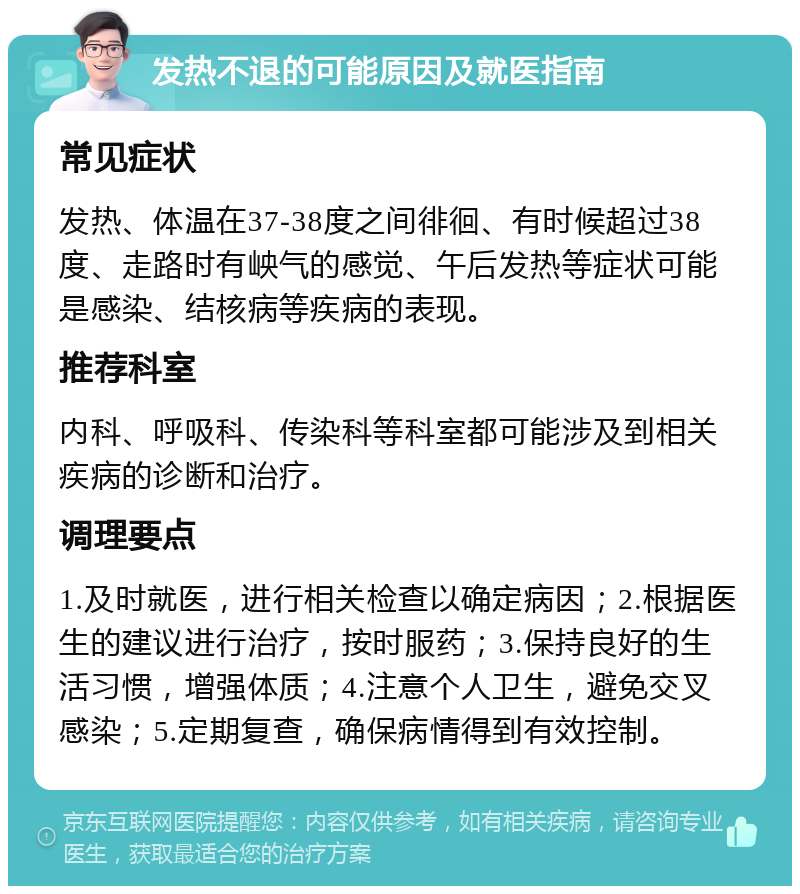 发热不退的可能原因及就医指南 常见症状 发热、体温在37-38度之间徘徊、有时候超过38度、走路时有岟气的感觉、午后发热等症状可能是感染、结核病等疾病的表现。 推荐科室 内科、呼吸科、传染科等科室都可能涉及到相关疾病的诊断和治疗。 调理要点 1.及时就医，进行相关检查以确定病因；2.根据医生的建议进行治疗，按时服药；3.保持良好的生活习惯，增强体质；4.注意个人卫生，避免交叉感染；5.定期复查，确保病情得到有效控制。