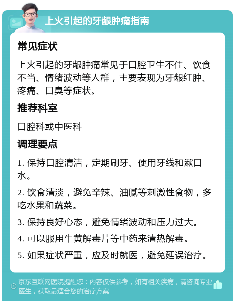 上火引起的牙龈肿痛指南 常见症状 上火引起的牙龈肿痛常见于口腔卫生不佳、饮食不当、情绪波动等人群，主要表现为牙龈红肿、疼痛、口臭等症状。 推荐科室 口腔科或中医科 调理要点 1. 保持口腔清洁，定期刷牙、使用牙线和漱口水。 2. 饮食清淡，避免辛辣、油腻等刺激性食物，多吃水果和蔬菜。 3. 保持良好心态，避免情绪波动和压力过大。 4. 可以服用牛黄解毒片等中药来清热解毒。 5. 如果症状严重，应及时就医，避免延误治疗。