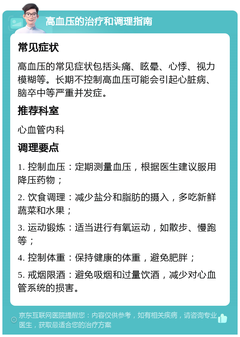 高血压的治疗和调理指南 常见症状 高血压的常见症状包括头痛、眩晕、心悸、视力模糊等。长期不控制高血压可能会引起心脏病、脑卒中等严重并发症。 推荐科室 心血管内科 调理要点 1. 控制血压：定期测量血压，根据医生建议服用降压药物； 2. 饮食调理：减少盐分和脂肪的摄入，多吃新鲜蔬菜和水果； 3. 运动锻炼：适当进行有氧运动，如散步、慢跑等； 4. 控制体重：保持健康的体重，避免肥胖； 5. 戒烟限酒：避免吸烟和过量饮酒，减少对心血管系统的损害。