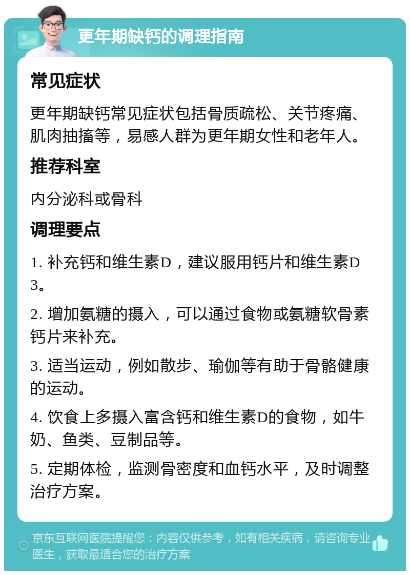 更年期缺钙的调理指南 常见症状 更年期缺钙常见症状包括骨质疏松、关节疼痛、肌肉抽搐等，易感人群为更年期女性和老年人。 推荐科室 内分泌科或骨科 调理要点 1. 补充钙和维生素D，建议服用钙片和维生素D3。 2. 增加氨糖的摄入，可以通过食物或氨糖软骨素钙片来补充。 3. 适当运动，例如散步、瑜伽等有助于骨骼健康的运动。 4. 饮食上多摄入富含钙和维生素D的食物，如牛奶、鱼类、豆制品等。 5. 定期体检，监测骨密度和血钙水平，及时调整治疗方案。