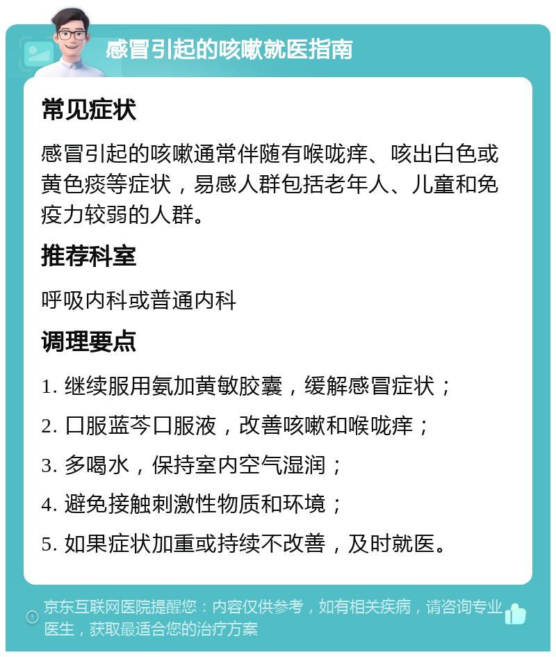 感冒引起的咳嗽就医指南 常见症状 感冒引起的咳嗽通常伴随有喉咙痒、咳出白色或黄色痰等症状，易感人群包括老年人、儿童和免疫力较弱的人群。 推荐科室 呼吸内科或普通内科 调理要点 1. 继续服用氨加黄敏胶囊，缓解感冒症状； 2. 口服蓝芩口服液，改善咳嗽和喉咙痒； 3. 多喝水，保持室内空气湿润； 4. 避免接触刺激性物质和环境； 5. 如果症状加重或持续不改善，及时就医。