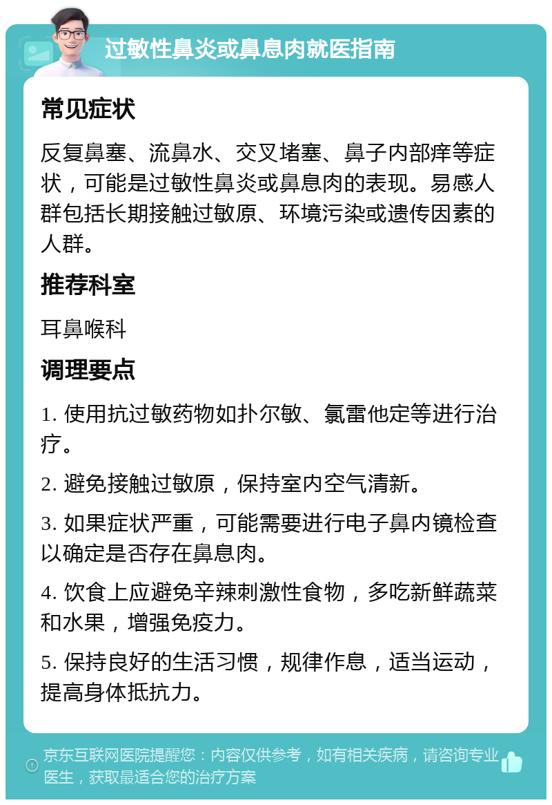 过敏性鼻炎或鼻息肉就医指南 常见症状 反复鼻塞、流鼻水、交叉堵塞、鼻子内部痒等症状，可能是过敏性鼻炎或鼻息肉的表现。易感人群包括长期接触过敏原、环境污染或遗传因素的人群。 推荐科室 耳鼻喉科 调理要点 1. 使用抗过敏药物如扑尔敏、氯雷他定等进行治疗。 2. 避免接触过敏原，保持室内空气清新。 3. 如果症状严重，可能需要进行电子鼻内镜检查以确定是否存在鼻息肉。 4. 饮食上应避免辛辣刺激性食物，多吃新鲜蔬菜和水果，增强免疫力。 5. 保持良好的生活习惯，规律作息，适当运动，提高身体抵抗力。