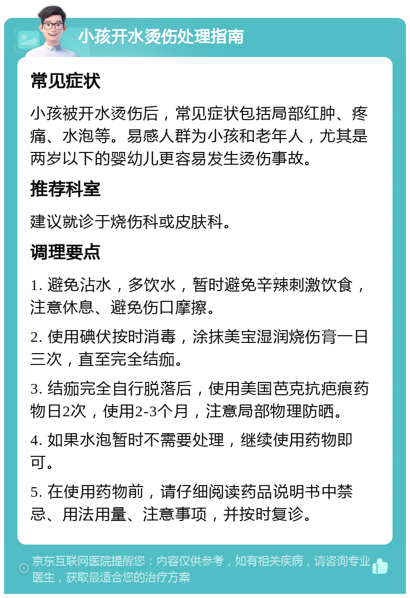 小孩开水烫伤处理指南 常见症状 小孩被开水烫伤后，常见症状包括局部红肿、疼痛、水泡等。易感人群为小孩和老年人，尤其是两岁以下的婴幼儿更容易发生烫伤事故。 推荐科室 建议就诊于烧伤科或皮肤科。 调理要点 1. 避免沾水，多饮水，暂时避免辛辣刺激饮食，注意休息、避免伤口摩擦。 2. 使用碘伏按时消毒，涂抹美宝湿润烧伤膏一日三次，直至完全结痂。 3. 结痂完全自行脱落后，使用美国芭克抗疤痕药物日2次，使用2-3个月，注意局部物理防晒。 4. 如果水泡暂时不需要处理，继续使用药物即可。 5. 在使用药物前，请仔细阅读药品说明书中禁忌、用法用量、注意事项，并按时复诊。