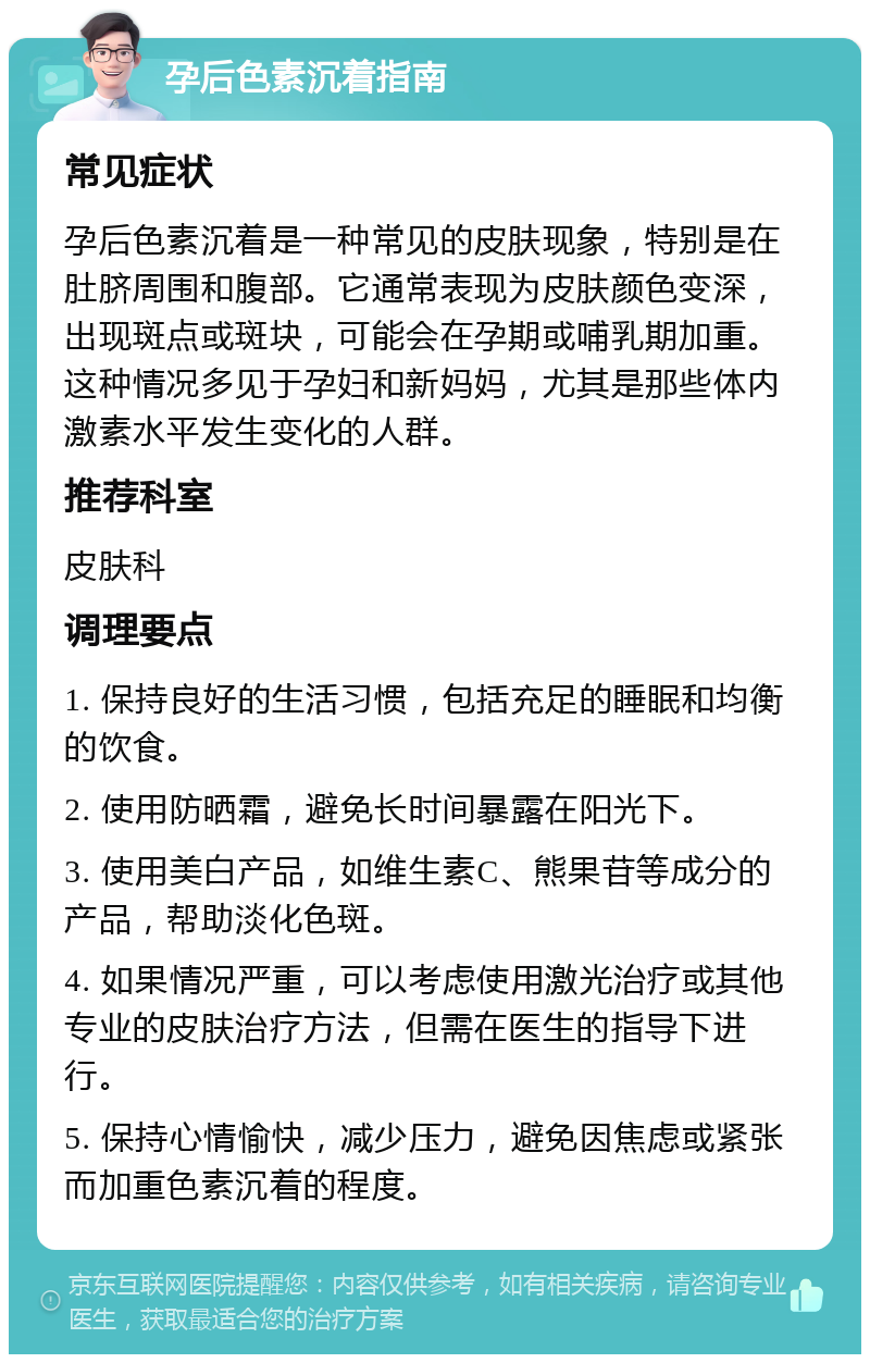 孕后色素沉着指南 常见症状 孕后色素沉着是一种常见的皮肤现象，特别是在肚脐周围和腹部。它通常表现为皮肤颜色变深，出现斑点或斑块，可能会在孕期或哺乳期加重。这种情况多见于孕妇和新妈妈，尤其是那些体内激素水平发生变化的人群。 推荐科室 皮肤科 调理要点 1. 保持良好的生活习惯，包括充足的睡眠和均衡的饮食。 2. 使用防晒霜，避免长时间暴露在阳光下。 3. 使用美白产品，如维生素C、熊果苷等成分的产品，帮助淡化色斑。 4. 如果情况严重，可以考虑使用激光治疗或其他专业的皮肤治疗方法，但需在医生的指导下进行。 5. 保持心情愉快，减少压力，避免因焦虑或紧张而加重色素沉着的程度。