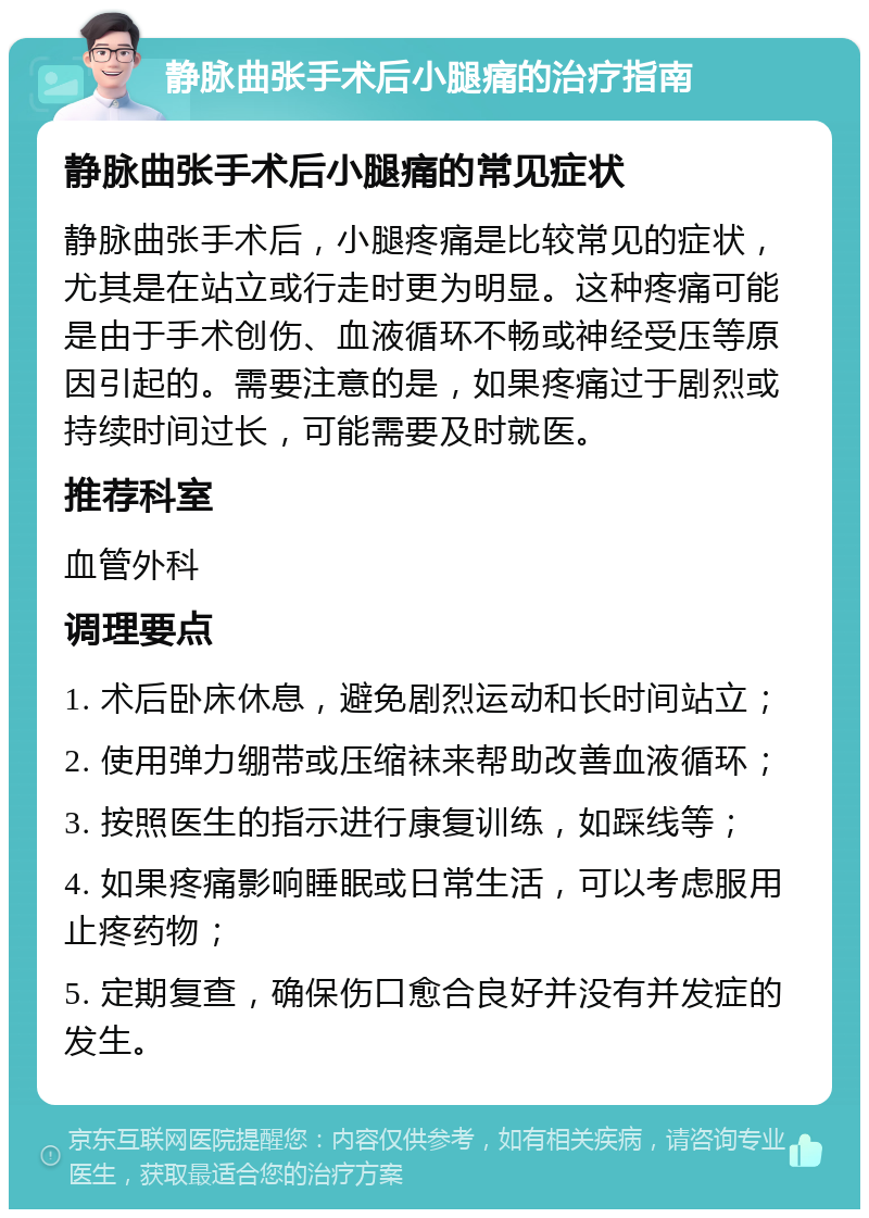 静脉曲张手术后小腿痛的治疗指南 静脉曲张手术后小腿痛的常见症状 静脉曲张手术后，小腿疼痛是比较常见的症状，尤其是在站立或行走时更为明显。这种疼痛可能是由于手术创伤、血液循环不畅或神经受压等原因引起的。需要注意的是，如果疼痛过于剧烈或持续时间过长，可能需要及时就医。 推荐科室 血管外科 调理要点 1. 术后卧床休息，避免剧烈运动和长时间站立； 2. 使用弹力绷带或压缩袜来帮助改善血液循环； 3. 按照医生的指示进行康复训练，如踩线等； 4. 如果疼痛影响睡眠或日常生活，可以考虑服用止疼药物； 5. 定期复查，确保伤口愈合良好并没有并发症的发生。