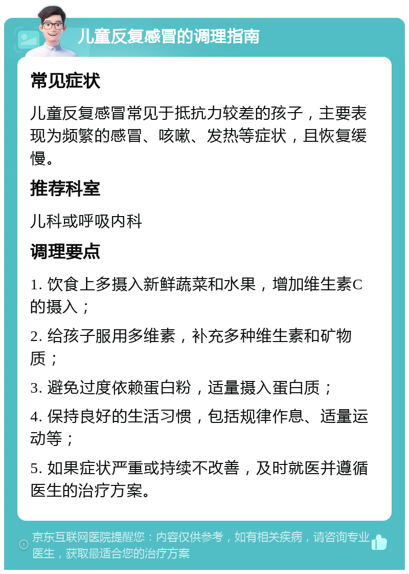 儿童反复感冒的调理指南 常见症状 儿童反复感冒常见于抵抗力较差的孩子，主要表现为频繁的感冒、咳嗽、发热等症状，且恢复缓慢。 推荐科室 儿科或呼吸内科 调理要点 1. 饮食上多摄入新鲜蔬菜和水果，增加维生素C的摄入； 2. 给孩子服用多维素，补充多种维生素和矿物质； 3. 避免过度依赖蛋白粉，适量摄入蛋白质； 4. 保持良好的生活习惯，包括规律作息、适量运动等； 5. 如果症状严重或持续不改善，及时就医并遵循医生的治疗方案。