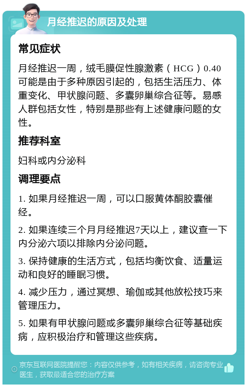 月经推迟的原因及处理 常见症状 月经推迟一周，绒毛膜促性腺激素（HCG）0.40可能是由于多种原因引起的，包括生活压力、体重变化、甲状腺问题、多囊卵巢综合征等。易感人群包括女性，特别是那些有上述健康问题的女性。 推荐科室 妇科或内分泌科 调理要点 1. 如果月经推迟一周，可以口服黄体酮胶囊催经。 2. 如果连续三个月月经推迟7天以上，建议查一下内分泌六项以排除内分泌问题。 3. 保持健康的生活方式，包括均衡饮食、适量运动和良好的睡眠习惯。 4. 减少压力，通过冥想、瑜伽或其他放松技巧来管理压力。 5. 如果有甲状腺问题或多囊卵巢综合征等基础疾病，应积极治疗和管理这些疾病。