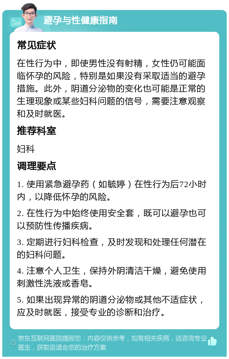 避孕与性健康指南 常见症状 在性行为中，即使男性没有射精，女性仍可能面临怀孕的风险，特别是如果没有采取适当的避孕措施。此外，阴道分泌物的变化也可能是正常的生理现象或某些妇科问题的信号，需要注意观察和及时就医。 推荐科室 妇科 调理要点 1. 使用紧急避孕药（如毓婷）在性行为后72小时内，以降低怀孕的风险。 2. 在性行为中始终使用安全套，既可以避孕也可以预防性传播疾病。 3. 定期进行妇科检查，及时发现和处理任何潜在的妇科问题。 4. 注意个人卫生，保持外阴清洁干燥，避免使用刺激性洗液或香皂。 5. 如果出现异常的阴道分泌物或其他不适症状，应及时就医，接受专业的诊断和治疗。