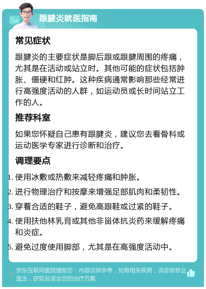 跟腱炎就医指南 常见症状 跟腱炎的主要症状是脚后跟或跟腱周围的疼痛，尤其是在活动或站立时。其他可能的症状包括肿胀、僵硬和红肿。这种疾病通常影响那些经常进行高强度活动的人群，如运动员或长时间站立工作的人。 推荐科室 如果您怀疑自己患有跟腱炎，建议您去看骨科或运动医学专家进行诊断和治疗。 调理要点 使用冰敷或热敷来减轻疼痛和肿胀。 进行物理治疗和按摩来增强足部肌肉和柔韧性。 穿着合适的鞋子，避免高跟鞋或过紧的鞋子。 使用扶他林乳膏或其他非甾体抗炎药来缓解疼痛和炎症。 避免过度使用脚部，尤其是在高强度活动中。